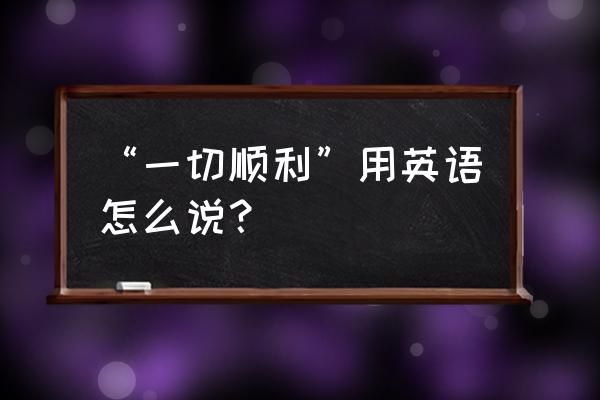 一切都很顺利英文 “一切顺利”用英语怎么说？