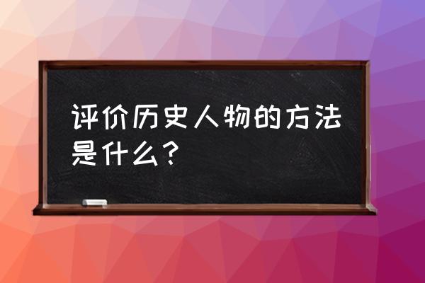 该如何评价一位历史人物 评价历史人物的方法是什么？