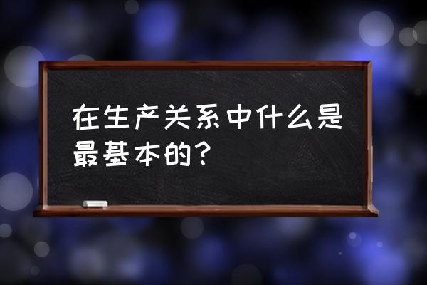 生产关系中最基本的关系是 在生产关系中什么是最基本的？