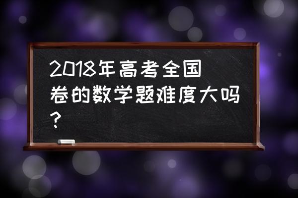 2018年高考数学 2018年高考全国卷的数学题难度大吗？