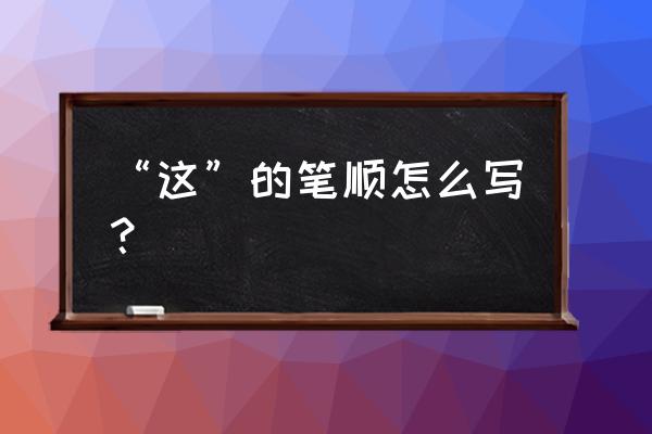 这的笔顺怎么写 “这”的笔顺怎么写？