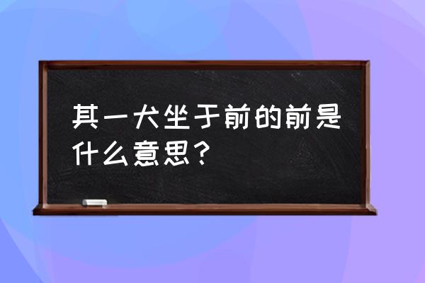 其一犬坐于前中的前的意思 其一犬坐于前的前是什么意思？