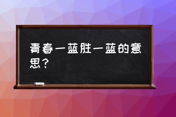 青春一蓝胜一蓝的意思 青春一蓝胜一蓝的意思？