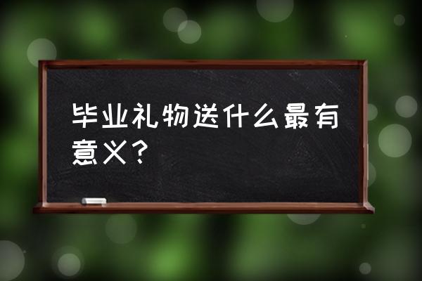 毕业礼物送什么最有意义 毕业礼物送什么最有意义？