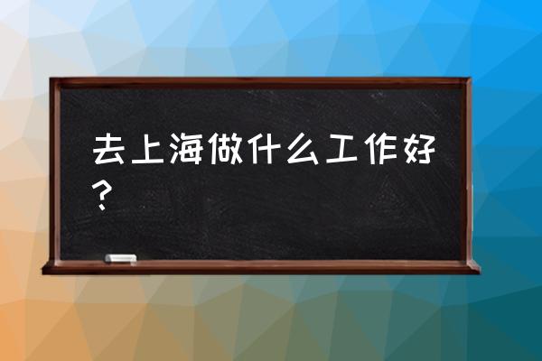 上海适合做什么工作 去上海做什么工作好？