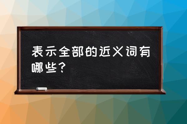 全部的近义词是什么词 表示全部的近义词有哪些？