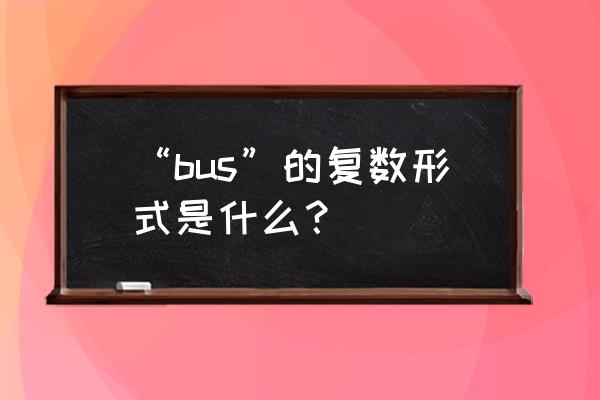 bus的复数形式是以下哪个 “bus”的复数形式是什么？