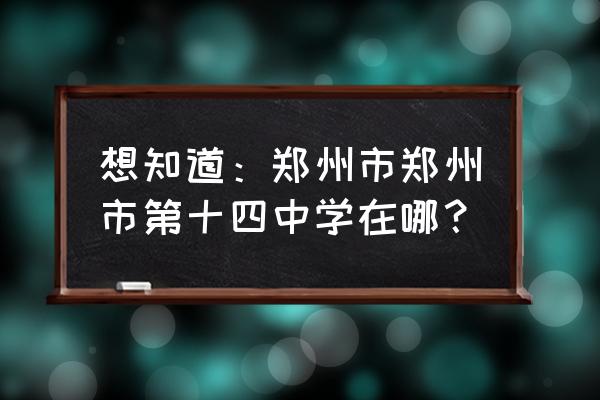 郑州十四中地址 想知道：郑州市郑州市第十四中学在哪？