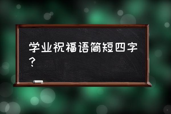 新年祝福学业四字词语 学业祝福语简短四字？