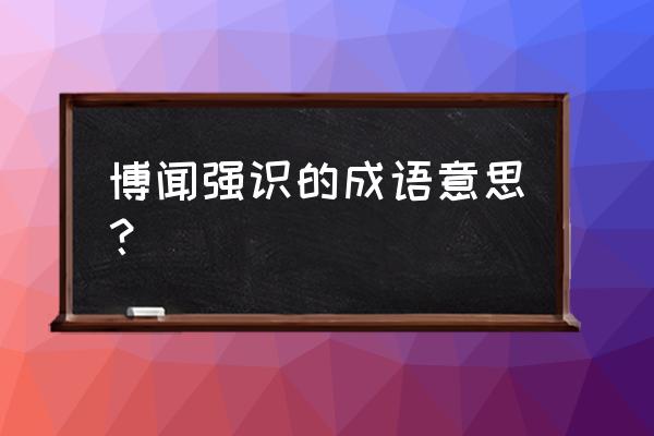 博闻强识还是博闻强志 博闻强识的成语意思？