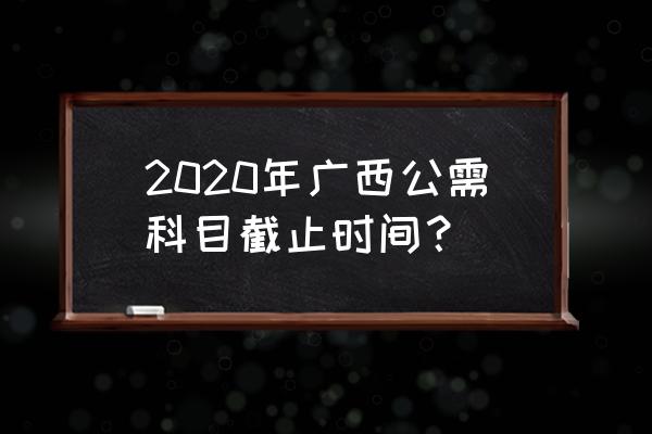 2020年广西公需科目 2020年广西公需科目截止时间？