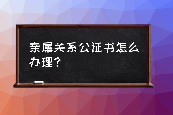 亲属关系证明公证书 亲属关系公证书怎么办理？