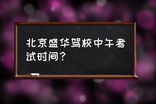 北京朝阳盛华驾校 北京盛华驾校中午考试时间？