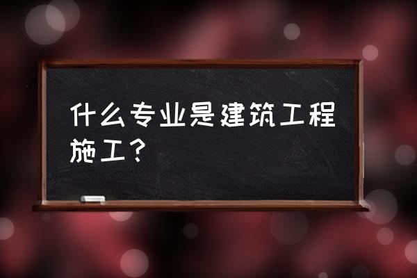 工程施工专业 什么专业是建筑工程施工？