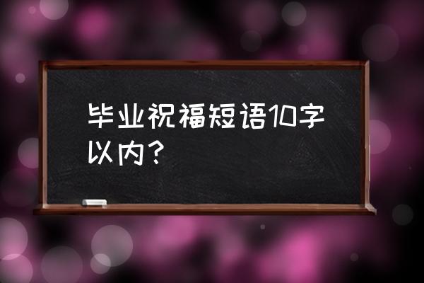 毕业祝福语大全简短10个字 毕业祝福短语10字以内？