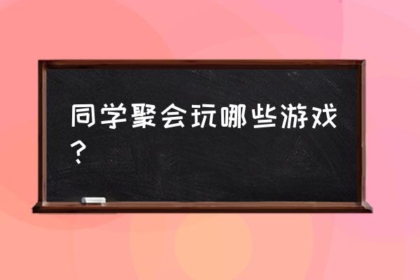 聚会游戏大全和游戏规则 同学聚会玩哪些游戏？