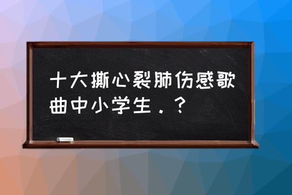 我不唱撕心裂肺的情歌 十大撕心裂肺伤感歌曲中小学生。？