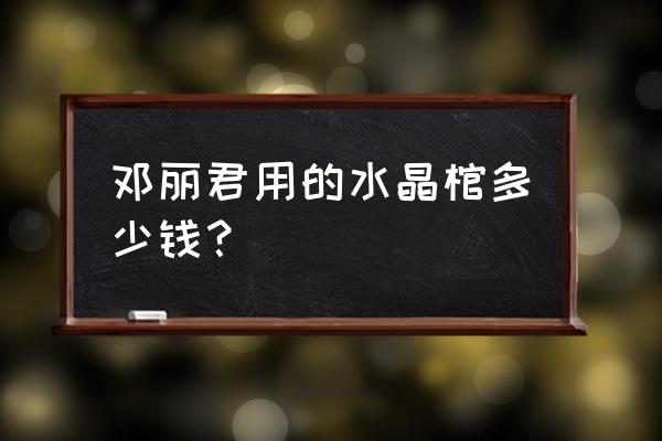 水晶棺材全世界有几个人有 邓丽君用的水晶棺多少钱？