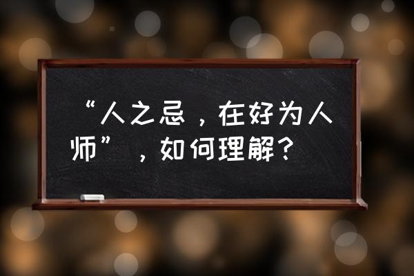 人之过好为人师是什么意思 “人之忌，在好为人师”，如何理解？