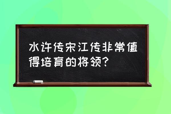 梁山好汉宋江传人物培养 水许传宋江传非常值得培育的将领？