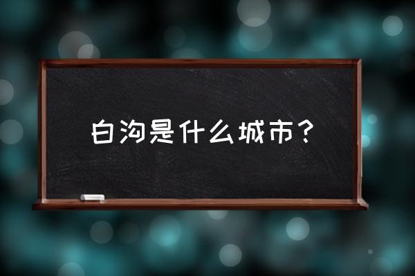 白沟新城属于哪里 白沟是什么城市？