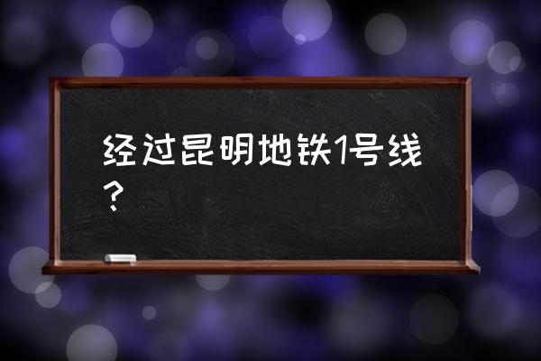 昆明地铁1号线途经站点 经过昆明地铁1号线？