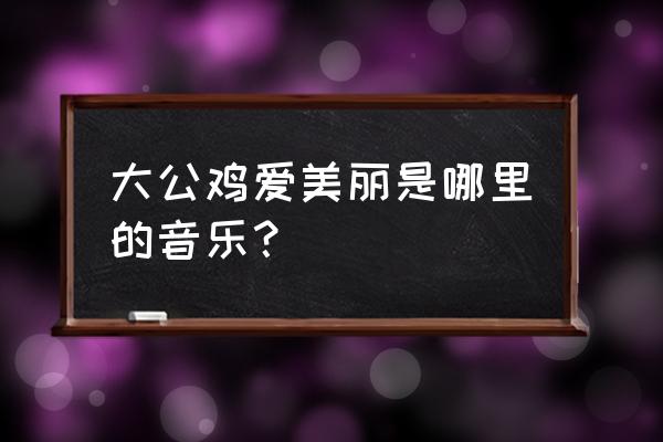 爱美丽的大公鸡 大公鸡爱美丽是哪里的音乐？