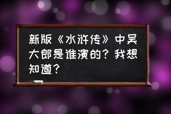 新水浒武大郎 新版《水浒传》中吴大郎是谁演的？我想知道？