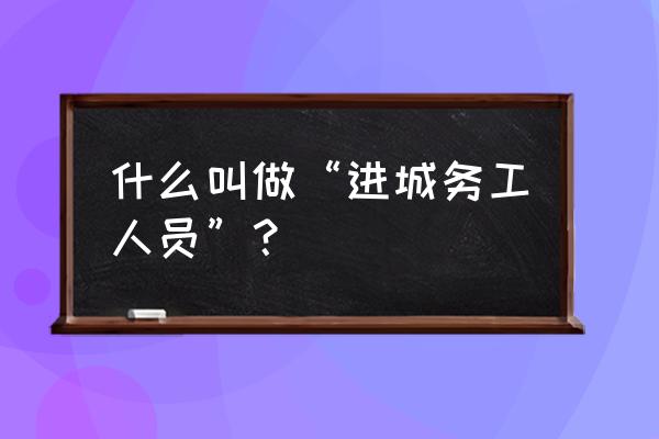 进城务工人员具体指 什么叫做“进城务工人员”？