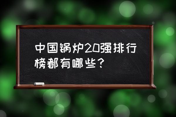 蒸汽锅炉十大排名 中国锅炉20强排行榜都有哪些？