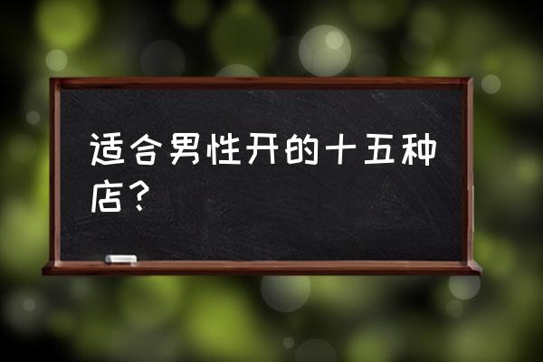 男人开什么店好 适合男性开的十五种店？