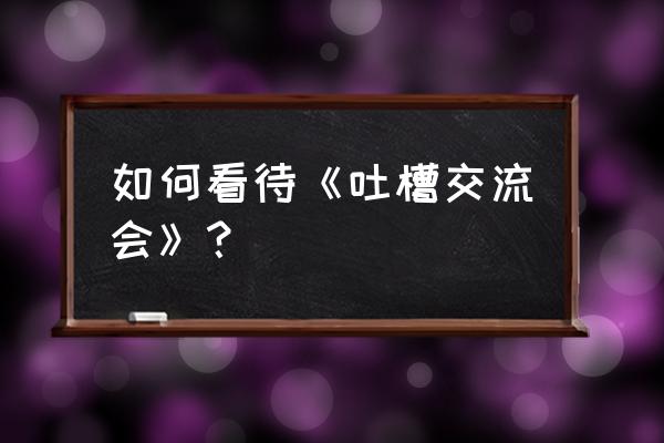 美国吐槽大会完整版 如何看待《吐槽交流会》？