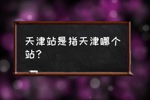 天津站是天津火车站吗 天津站是指天津哪个站？