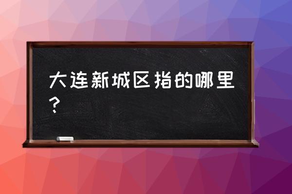 大连金普新区包括哪几个区 大连新城区指的哪里？