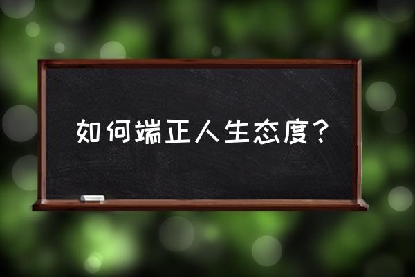 简述如何端正人生态度 如何端正人生态度？