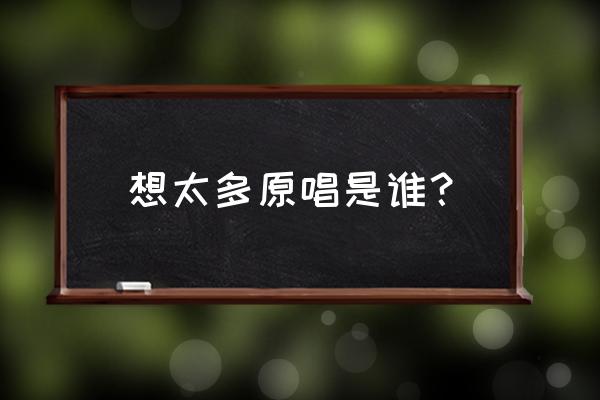 想太多原唱是谁 想太多原唱是谁？