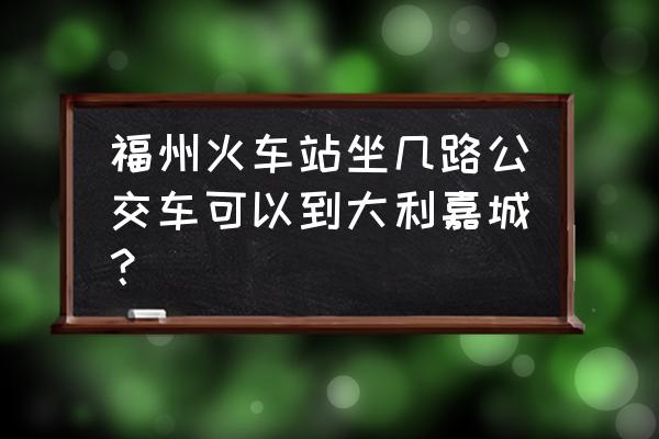 福州大利嘉城地址 福州火车站坐几路公交车可以到大利嘉城？