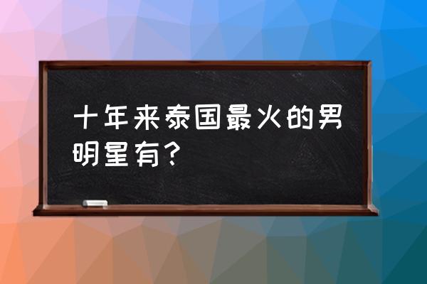 泰国最出名的十大男星 十年来泰国最火的男明星有？