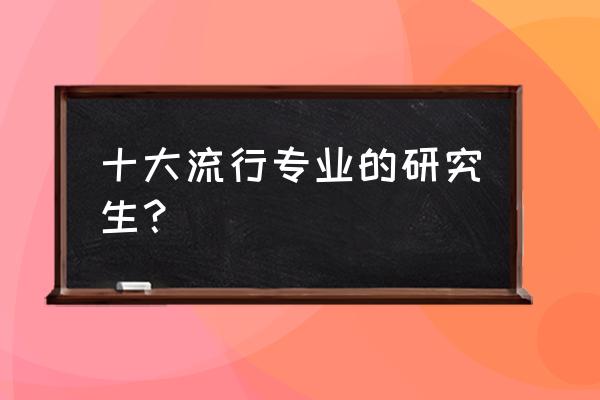 硕士研究生专业 十大流行专业的研究生？