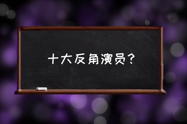 中国十大反派角色 十大反角演员？