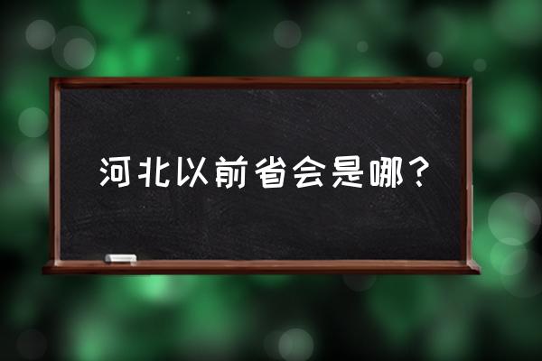 河北最早省会是哪个城市 河北以前省会是哪？