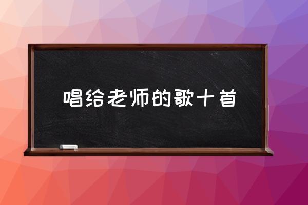 适合唱给老师的歌 学生 唱给老师的歌十首