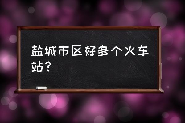 盐城几个火车站 盐城市区好多个火车站？