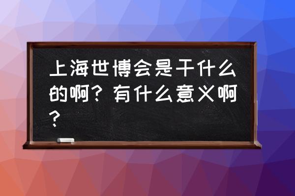 上海科技博览会 上海世博会是干什么的啊？有什么意义啊？