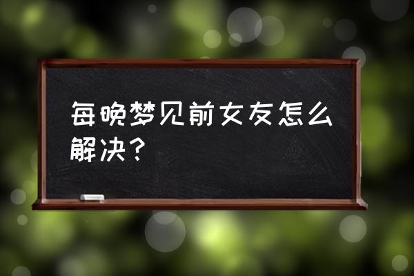 最近经常梦见前女友 每晚梦见前女友怎么解决？