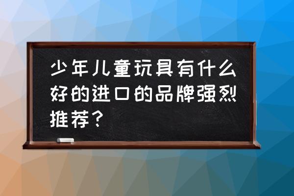 进口玩具品牌 少年儿童玩具有什么好的进口的品牌强烈推荐？