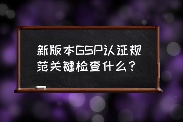 2019新版gsp 新版本GSP认证规范关键检查什么？