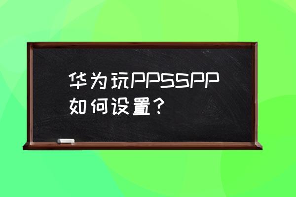 ppsspp机型设置 华为玩PPSSPP如何设置？