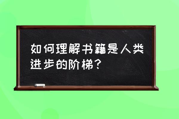 书是人类进步的阶梯理解 如何理解书籍是人类进步的阶梯？