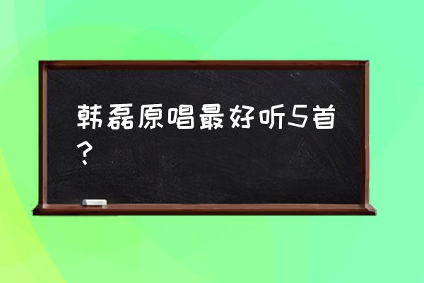 韩磊最好听的歌 韩磊原唱最好听5首？